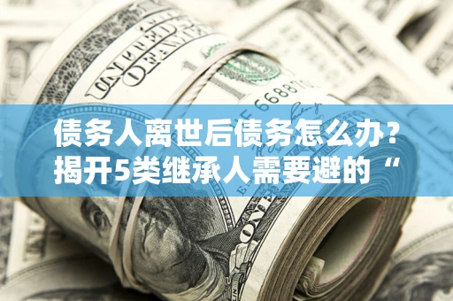 北京债务人离世后债务怎么办？揭开5类继承人需要避的“坑”