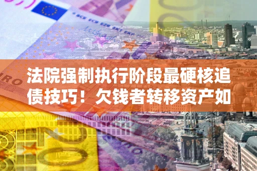 北京法院强制执行阶段最硬核追债技巧！欠钱者转移资产如何破解？